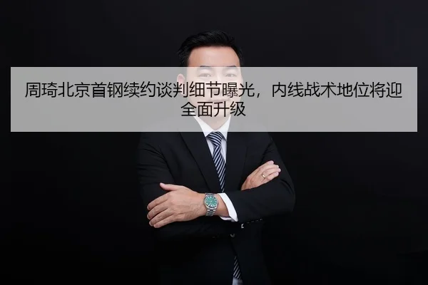 周琦北京首钢续约谈判细节曝光，内线战术地位将迎全面升级