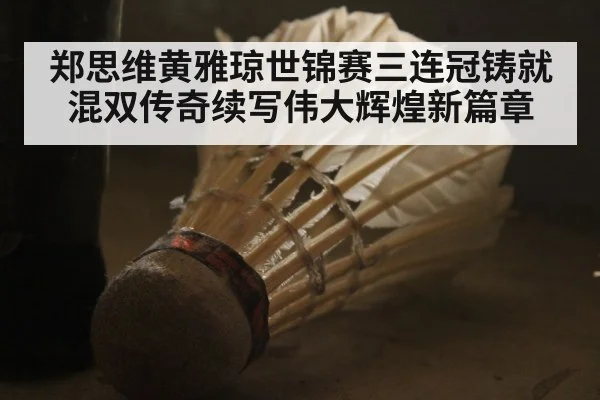 郑思维黄雅琼世锦赛三连冠铸就混双传奇续写伟大辉煌新篇章