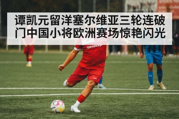 谭凯元留洋塞尔维亚三轮连破门中国小将欧洲赛场惊艳闪光