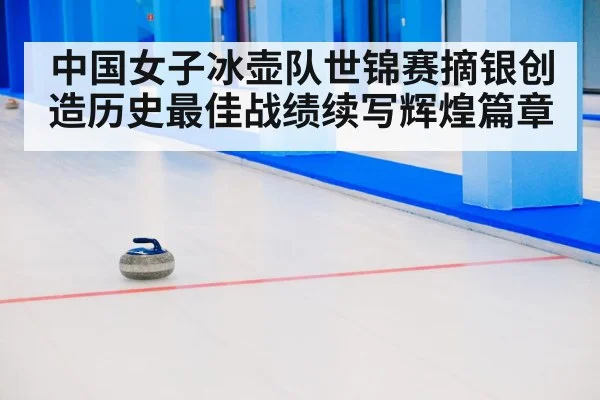 中国女子冰壶队世锦赛摘银创造历史最佳战绩续写辉煌篇章