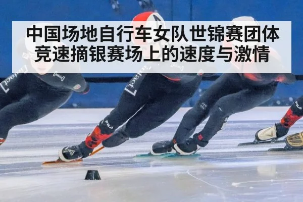 中国场地自行车女队世锦赛团体竞速摘银赛场上的速度与激情